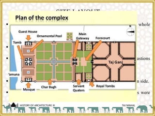 SITE LAYOUT
 The main structure occupies a relatively small portion of whole
architectural layout.
 The site is rectangular measuring 579 meters by 305 meters.
 A high boundary wall encloses the site having broad octagonal bastions
at each corner.
 A monumental entrance gateway is placed in the centre of southern side.
 In front of southern court, stables, out houses and other edifices were
added.
 