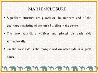 MAIN ENCLOSURE
 Significant structure are placed on the northern end of the
enclosure consisting of the tomb building in the centre.
 The two subsidiary edifices are placed on each side
symmetrically.
 On the west side is the mosque and on other side is a guest
house.
 