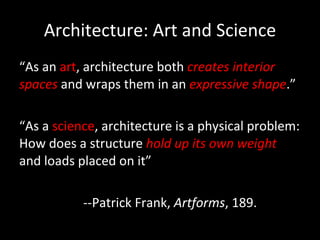 Architecture: Art and Science “ As an  art , architecture both  creates interior spaces  and wraps them in an  expressive shape .” “ As a  science , architecture is a physical problem: How does a structure  hold up its own weight  and loads placed on it” --Patrick Frank,  Artforms , 189. 