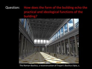 Question: How does the form of the building echo the  practical and ideological functions of the  building? The Roman Basilica, a reconstruction of Trajan’s Basilica Ulpia, c.  