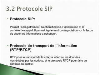  Protocole SIP:
Permet l’enregistrement, l’authentification, l’initialisation et le
contrôle des appel. Il permet également La négociation sur la façon
de coder les informations a échanger.
 Protocole de transport de l’information
(RTP/RTCP)
RTP pour le transport de la voix, la vidéo ou les données
numérisées par les codecs, et le protocole RTCP pour faire du
contrôle de qualité.
 