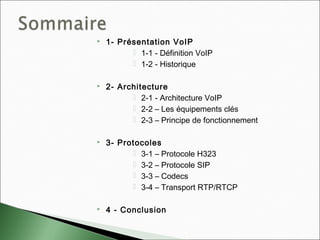  1- Présentation VoIP
 1-1 - Définition VoIP
 1-2 - Historique
 2- Architecture
 2-1 - Architecture VoIP
 2-2 – Les équipements clés
 2-3 – Principe de fonctionnement
 3- Protocoles
 3-1 – Protocole H323
 3-2 – Protocole SIP
 3-3 – Codecs
 3-4 – Transport RTP/RTCP
 4 - Conclusion
 