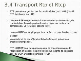  RTP permet une gestion des flux multimédias (voix, vidéo) sur IP.
RTP fonctionne sur UDP.
 L'en-tête RTP comporte des informations de synchronisation, de
numérotation. Le codage des données dépendra du type de
compression. Le RFCxxxx spécifie RTP.
 Un canal RTP est employé par type de flux: un pour l'audio, un pour
la vidéo
 transporter et de contrôler des flots de données qui ont des
propriétés temps-réel.
 RTP et RTCP sont des protocoles qui se situent au niveau de
l'application et utilisent les protocoles sous-jacents de transport
TCP ou UDP. Utilisation générale -> UDP
 
