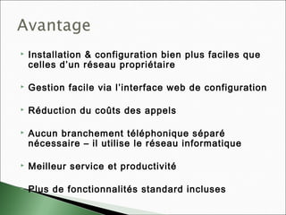  Installation & configuration bien plus faciles que
celles d’un réseau propriétaire
 Gestion facile via l’interface web de configuration
 Réduction du coûts des appels
 Aucun branchement téléphonique séparé
nécessaire – il utilise le réseau informatique
 Meilleur service et productivité
 Plus de fonctionnalités standard incluses
 