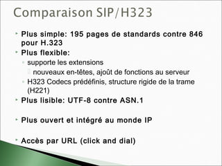  Plus simple: 195 pages de standards contre 846
pour H.323
 Plus flexible:
◦ supporte les extensions
 nouveaux en-têtes, ajoût de fonctions au serveur
◦ H323 Codecs prédéfinis, structure rigide de la trame
(H221)
 Plus lisible: UTF-8 contre ASN.1
 Plus ouvert et intégré au monde IP
 Accès par URL (click and dial)
 
