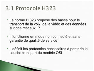 La norme H.323 propose des bases pour le
transport de la voix, de la vidéo et des données
sur des réseaux IP.
 Il fonctionne en mode non connecté et sans
garantie de qualité de service
 Il définit les protocoles nécessaires à partir de la
couche transport du modèle OSI
 