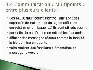  Les MCU( multipoint control unit) ont des
capacités de traitements du signal (diffusion,
enregistrement, mixage, …) ils sont utilisés pour  :
 permettre la conférence en mixant les flux audio .
 diffuser des messages réseau comme la tonalité,
le bip de mise en attente
 voire réaliser des fonctions élémentaires de
messagerie vocale .
 