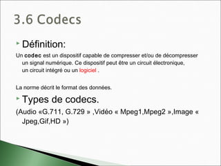  Définition:
Un codec est un dispositif capable de compresser et/ou de décompresser
un signal numérique. Ce dispositif peut être un circuit électronique,
un circuit intégré ou un logiciel .
La norme décrit le format des données.
 Types de codecs.
(Audio «G.711, G.729 » ,Vidéo « Mpeg1,Mpeg2 »,Image «
Jpeg,Gif,HD »)
 