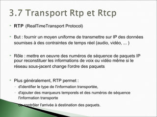  RTP (RealTimeTransport Protocol)
 But : fournir un moyen uniforme de transmettre sur IP des données
soumises à des contraintes de temps réel (audio, vidéo, ... )
 Rôle : mettre en oeuvre des numéros de séquence de paquets IP
pour reconstituer les informations de voix ou vidéo même si le
réseau sous-jacent change l'ordre des paquets
 Plus généralement, RTP permet :
◦ d'identifier le type de l'information transportée,
◦ d'ajouter des marqueurs temporels et des numéros de séquence
l'information transporte
◦ de contrôler l'arrivée à destination des paquets.
 