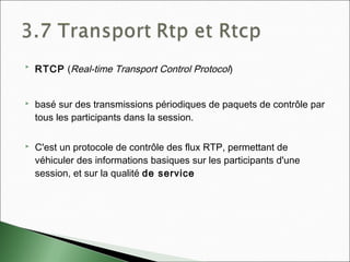  RTCP (Real-time Transport Control Protocol)
 basé sur des transmissions périodiques de paquets de contrôle par
tous les participants dans la session.
 C'est un protocole de contrôle des flux RTP, permettant de
véhiculer des informations basiques sur les participants d'une
session, et sur la qualité de service
 