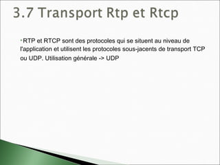 RTP et RTCP sont des protocoles qui se situent au niveau de
l'application et utilisent les protocoles sous-jacents de transport TCP
ou UDP. Utilisation générale -> UDP
 