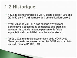  H323, le premier protocole VoIP, existe depuis 1996 et a
été initié par l'ITU (International Communication Union)
 Avant 2002, la VoIP n’ a pas connue d’évolutions
significative à cause de la complexité des premiers
serveurs, le coût de la bande passante, la faible
implantation du haut débit dans les entreprises …
 Après 2002, une réelle accélération de la VOIP avec
l’émergence de nouveaux protocoles VOIP standardisés
issus du monde IP: SIP, IAX…
 