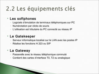  Les softphones
◦ Logiciels d’émulation de terminaux téléphoniques sur PC
◦ Numérotation par clicks de souris
◦ L’utilisation est tributaire du PC connecté au réseau IP
 Le Gatekeeper
◦ Serveur informatique localisé sur le LAN avec les postes IP
◦ Réalise les fonctions H.323 ou SIP
 La Gateway
◦ Passerelle avec le réseau téléphonique commuté
◦ Contient des cartes d’interface T0, T2 ou analogique
 