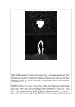 Image Analysis 
All 4 of these images were taken by a photographer called Callan Hammond. He usually bases 
his work around the Manchester area and mostly uses his friends and or people who are close to 
him in his work. Each one of these photos was taken around Manchester apart from one. Photo 2 
was taken on Saint Anne’s Beach near Blackpool. This category of photos is Architecture as you 
can tell from the pictures. 
Photo one is a picture of a unit in the curve under a bridge. This photo was taken in Manchester 
somewhere, I’m unsure of its exact location. It’s just a basic photo of a building with no apparent 
meaning to it. It looks effective with the graphite and old mouldy brick work. It looks like there has 
been a slight colour enhancement on it. One thing I think works really well and is clever is the fact 
the fact you can see the reflection of trees in the glass windows of the building. It’s clever and 
adds a little but more to the image. Maybe if the frame was extended you would be able to see 
 