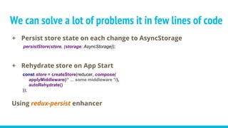 We can solve a lot of problems it in few lines of code
+ Persist store state on each change to AsyncStorage
+ Rehydrate store on App Start
const store = createStore(reducer, compose(
applyMiddleware(/* ... some middleware */),
autoRehydrate()
));
Using redux-persist enhancer
persistStore(store, {storage: AsyncStorage});
 