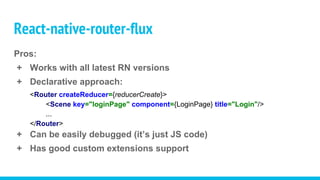 Pros:
+ Works with all latest RN versions
+ Declarative approach:
<Router createReducer={reducerCreate}>
<Scene key="loginPage" component={LoginPage} title="Login"/>
...
</Router>
+ Can be easily debugged (it’s just JS code)
+ Has good custom extensions support
React-native-router-flux
 