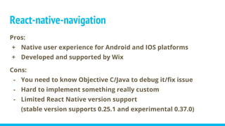 Pros:
+ Native user experience for Android and IOS platforms
+ Developed and supported by Wix
Cons:
- You need to know Objective C/Java to debug it/fix issue
- Hard to implement something really custom
- Limited React Native version support
(stable version supports 0.25.1 and experimental 0.37.0)
React-native-navigation
 