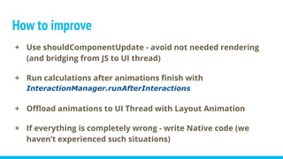 How to improve
+ Use shouldComponentUpdate - avoid not needed rendering
(and bridging from JS to UI thread)
+ Run calculations after animations finish with
InteractionManager.runAfterInteractions
+ Offload animations to UI Thread with Layout Animation
+ If everything is completely wrong - write Native code (we
haven’t experienced such situations)
 