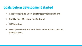 Goals before development started
+ Fast to develop with existing JavaScript team
+ Firstly for iOS, then for Android
+ Offline first
+ Mostly native look and feel - animations, visual
effects, etc...
 