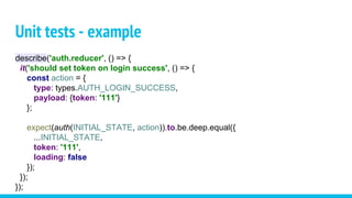 Unit tests - example
describe('auth.reducer', () => {
it('should set token on login success', () => {
const action = {
type: types.AUTH_LOGIN_SUCCESS,
payload: {token: '111'}
};
expect(auth(INITIAL_STATE, action)).to.be.deep.equal({
...INITIAL_STATE,
token: '111',
loading: false
});
});
});
 