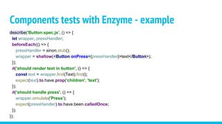 Components tests with Enzyme - example
describe('Button.spec.js', () => {
let wrapper, pressHandler;
beforeEach(() => {
pressHandler = sinon.stub();
wrapper = shallow(<Button onPress={pressHandler}>text</Button>);
});
it('should render text in button', () => {
const text = wrapper.find(Text).first();
expect(text).to.have.prop('children', 'text');
});
it('should handle press', () => {
wrapper.simulate('Press');
expect(pressHandler).to.have.been.calledOnce;
});
});
 