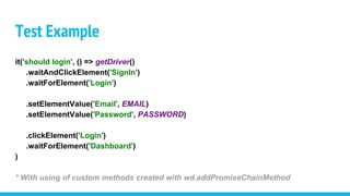 Test Example
it('should login', () => getDriver()
.waitAndClickElement('SignIn')
.waitForElement('Login')
.setElementValue('Email', EMAIL)
.setElementValue('Password', PASSWORD)
.clickElement('Login')
.waitForElement('Dashboard')
)
* With using of custom methods created with wd.addPromiseChainMethod
 