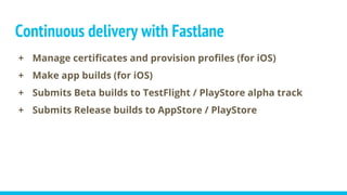 Continuous delivery with Fastlane
+ Manage certificates and provision profiles (for iOS)
+ Make app builds (for iOS)
+ Submits Beta builds to TestFlight / PlayStore alpha track
+ Submits Release builds to AppStore / PlayStore
 