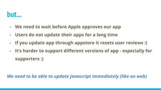 but...
- We need to wait before Apple approves our app
- Users do not update their apps for a long time
- If you update app through appstore it resets user reviews :(
- It’s harder to support different versions of app - especially for
supporters :)
We need to be able to update javascript immediately (like on web)
 