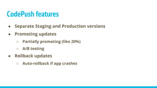 CodePush features
● Separate Staging and Production versions
● Promoting updates
○ Partially promoting (like 20%)
○ A/B testing
● Rollback updates
○ Auto-rollback if app crashes
 