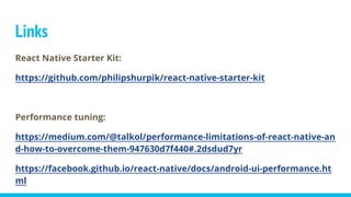 Links
React Native Starter Kit:
https://github.com/philipshurpik/react-native-starter-kit
Performance tuning:
https://medium.com/@talkol/performance-limitations-of-react-native-an
d-how-to-overcome-them-947630d7f440#.2dsdud7yr
https://facebook.github.io/react-native/docs/android-ui-performance.ht
ml
 