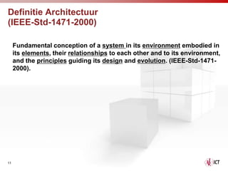 Definitie Architectuur
(IEEE-Std-1471-2000)

     Fundamental conception of a system in its environment embodied in
     its elements, their relationships to each other and to its environment,
     and the principles guiding its design and evolution. (IEEE-Std-1471-
     2000).




11
 