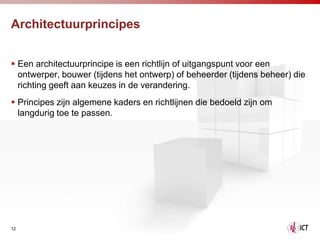 Architectuurprincipes


 Een architectuurprincipe is een richtlijn of uitgangspunt voor een
  ontwerper, bouwer (tijdens het ontwerp) of beheerder (tijdens beheer) die
  richting geeft aan keuzes in de verandering.
 Principes zijn algemene kaders en richtlijnen die bedoeld zijn om
  langdurig toe te passen.




12
 