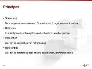 Principes


 Statement
     De principe als een statement. Bij voorkeur in 1 regel, communiceerbaar.

 Rationale
     In hoofdlijnen de opbrengsten van het hanteren van het principe.

 Implicaties
     Wat zijn de implicaties van het principes.

 Referenties
     Wat zijn de referenties naar andere documenten, bronmateriaal etc.




13
 