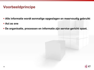 Voorbeeldprincipe


 Alle informatie wordt eenmalige opgeslagen en meervoudig gebruikt
 Act as one
 De organisatie, processen en informatie zijn service gericht opzet.




14
 
