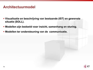 Architectuurmodel


 Visualisatie en beschrijving van bestaande (IST) en gewenste
  situatie (SOLL).
 Modellen zijn bedoeld voor inzicht, samenhang en sturing.
 Modellen ter ondersteuning van de communicatie.




16
 