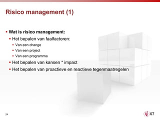 Risico management (1)


 Wat is risico management:
      Het bepalen van faalfactoren:
       Van een change
       Van een project
       Van een programma
      Het bepalen van kansen * impact
      Het bepalen van proactieve en reactieve tegenmaatregelen




24
 