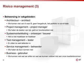 Risico management (3)


 Beheersing in vakgebieden:
      Architectuur – architect
       We komen niet van A naar B, geen hergebruik, het portfolio is out-of-date
      Project management – project manager
       We halen de doelen van tijd, geld en functionaliteit niet
      Systeemontwikkeling – ontwerper / bouwer
       Het is niet maakbaar en haalbaar
      Test management – tester
       Er zitten te veel defecten in
      Service management – beheerder
       We halen de SLA normen niet
      Business - gebruiker
       We kunnen niet wat we willen en wat we kunnen voldoet niet aan onze kwaliteitsnormen
26
 
