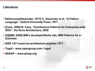 Literatuur


 References[Alexander, 1977] C. Alexander et al, “A Pattern
  Language”, Oxford University Press, 1977
 [Cace, 2008] B. Cace, “Architecture Patterns for Enterprise-wide
  SOA”, Via Nova Architectura, 2008
 [2][IBM, 2008] IBM’s developerWorks site, IBM Patterns for e-
  business
 IEEE 1471:www.iso-architecture.org/ieee-1471
 Togaf – www.opengroup.com / togaf
 SKEAP – www.skeap.org




47
 