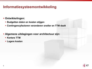 Informatiesysteemontwikkeling


 Ontwikkelingen:
     Budgetten dalen en kosten stijgen
     Contingencyfactoren veranderen sneller en TTM daalt


 Algemene uitdagingen voor architectuur zijn:
     Kortere TTM
     Lagere kosten




5
 