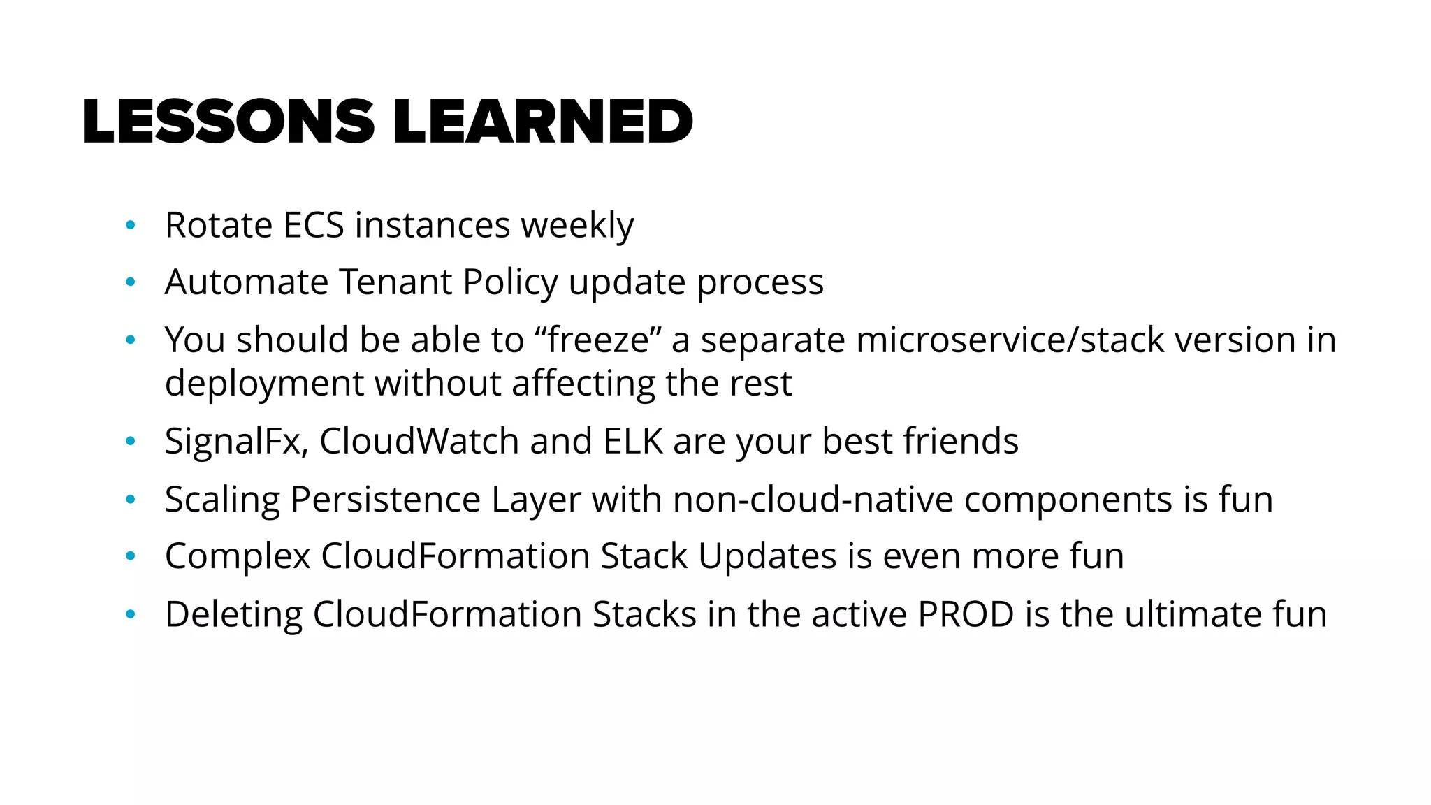 LESSONS LEARNED
• Rotate ECS instances weekly
• Automate Tenant Policy update process
• You should be able to “freeze” a separate microservice/stack version in
deployment without affecting the rest
• SignalFx, CloudWatch and ELK are your best friends
• Scaling Persistence Layer with non-cloud-native components is fun
• Complex CloudFormation Stack Updates is even more fun
• Deleting CloudFormation Stacks in the active PROD is the ultimate fun
 