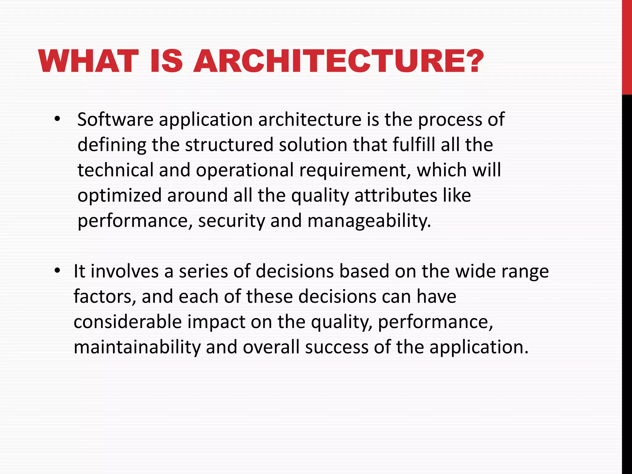 WHAT IS ARCHITECTURE? • Software application architecture is the process of defining the structured solution that fulfill all the technical and operational requirement, which will optimized around all the quality attributes like performance, security and manageability. • It involves a series of decisions based on the wide range factors, and each of these decisions can have considerable impact on the quality, performance, maintainability and overall success of the application. 