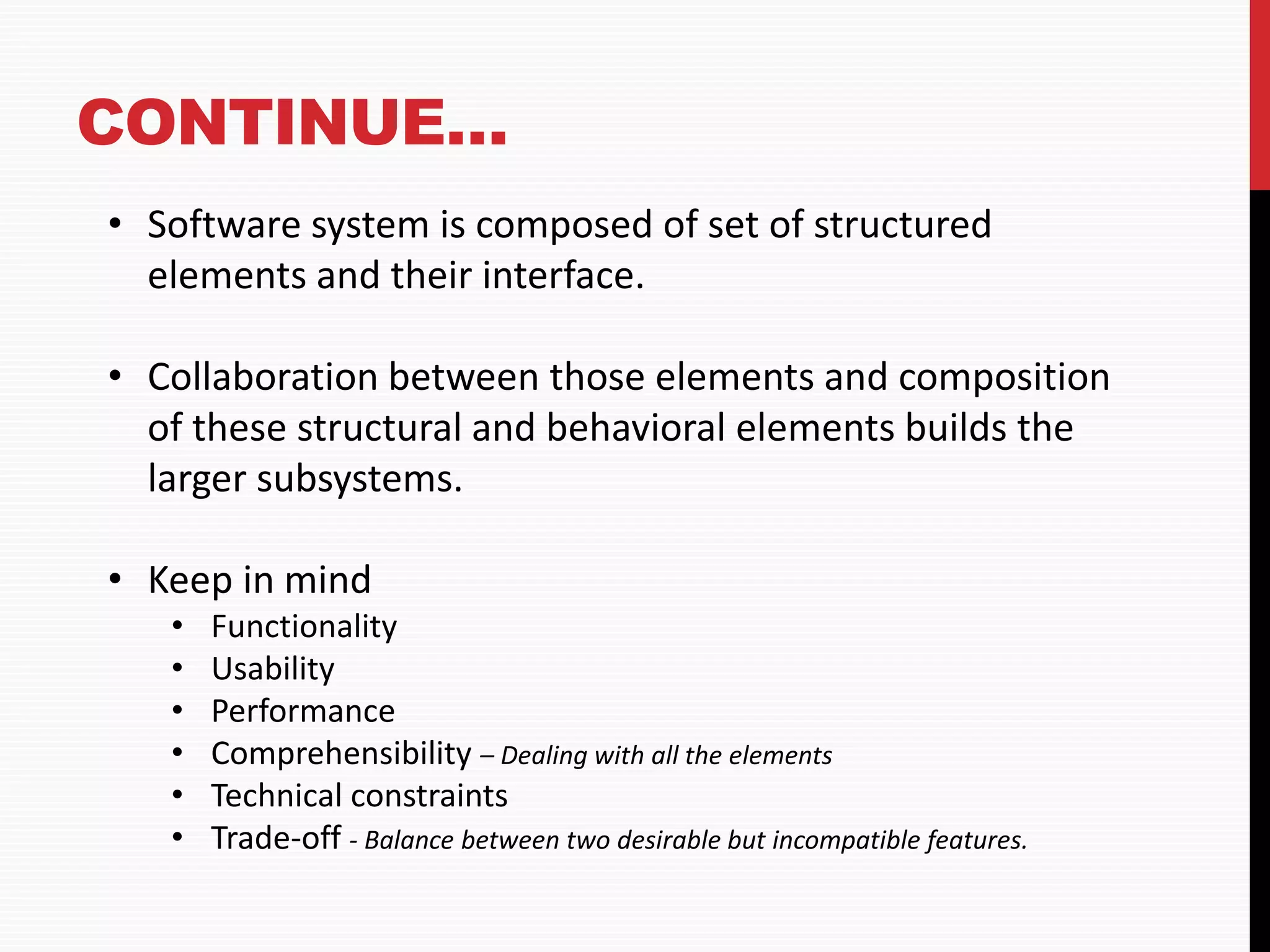 CONTINUE… • Software system is composed of set of structured elements and their interface. • Collaboration between those elements and composition of these structural and behavioral elements builds the larger subsystems. • Keep in mind • Functionality • Usability • Performance • Comprehensibility – Dealing with all the elements • Technical constraints • Trade-off - Balance between two desirable but incompatible features. 