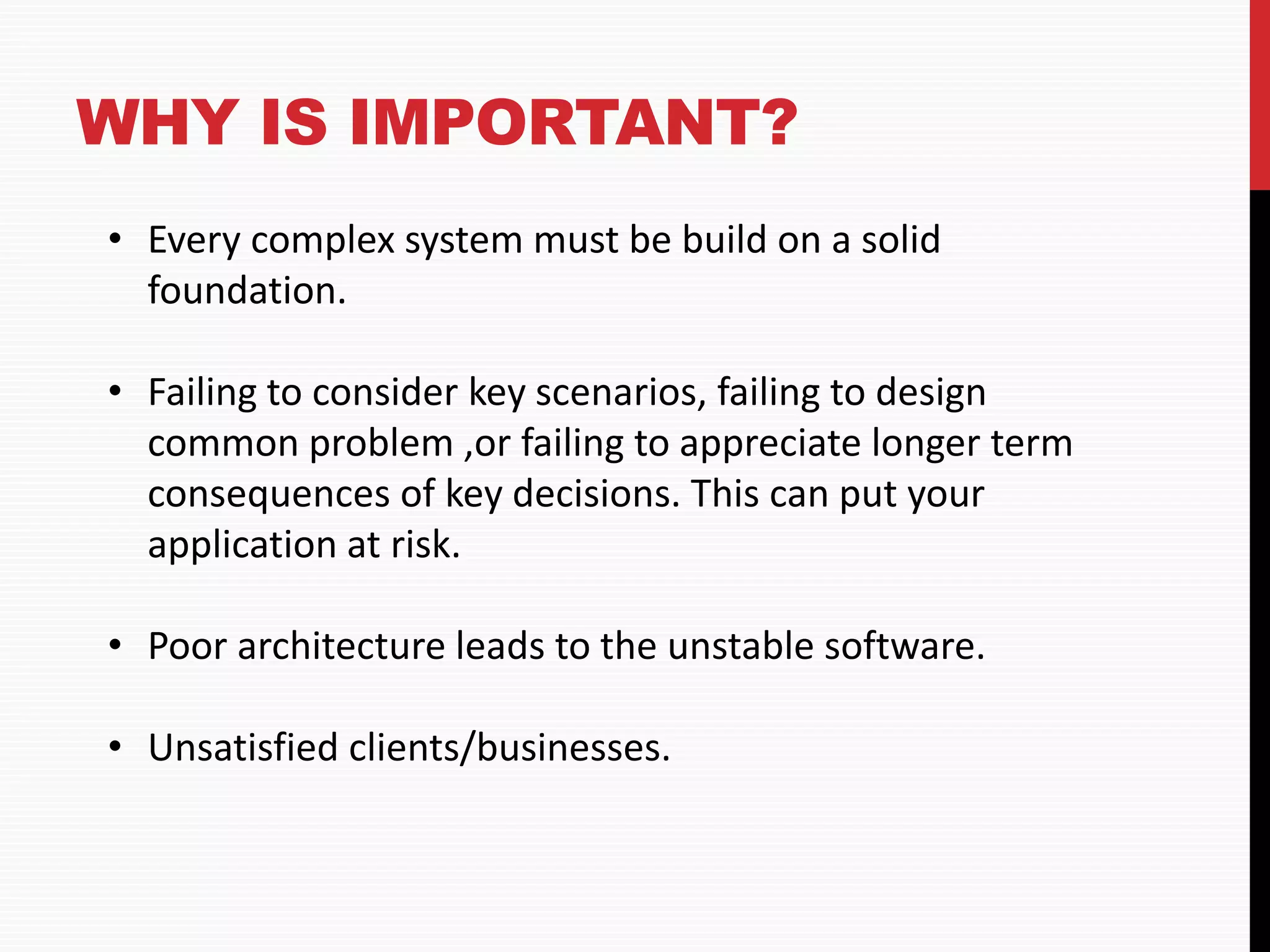 WHY IS IMPORTANT? • Every complex system must be build on a solid foundation. • Failing to consider key scenarios, failing to design common problem ,or failing to appreciate longer term consequences of key decisions. This can put your application at risk. • Poor architecture leads to the unstable software. • Unsatisfied clients/businesses. 