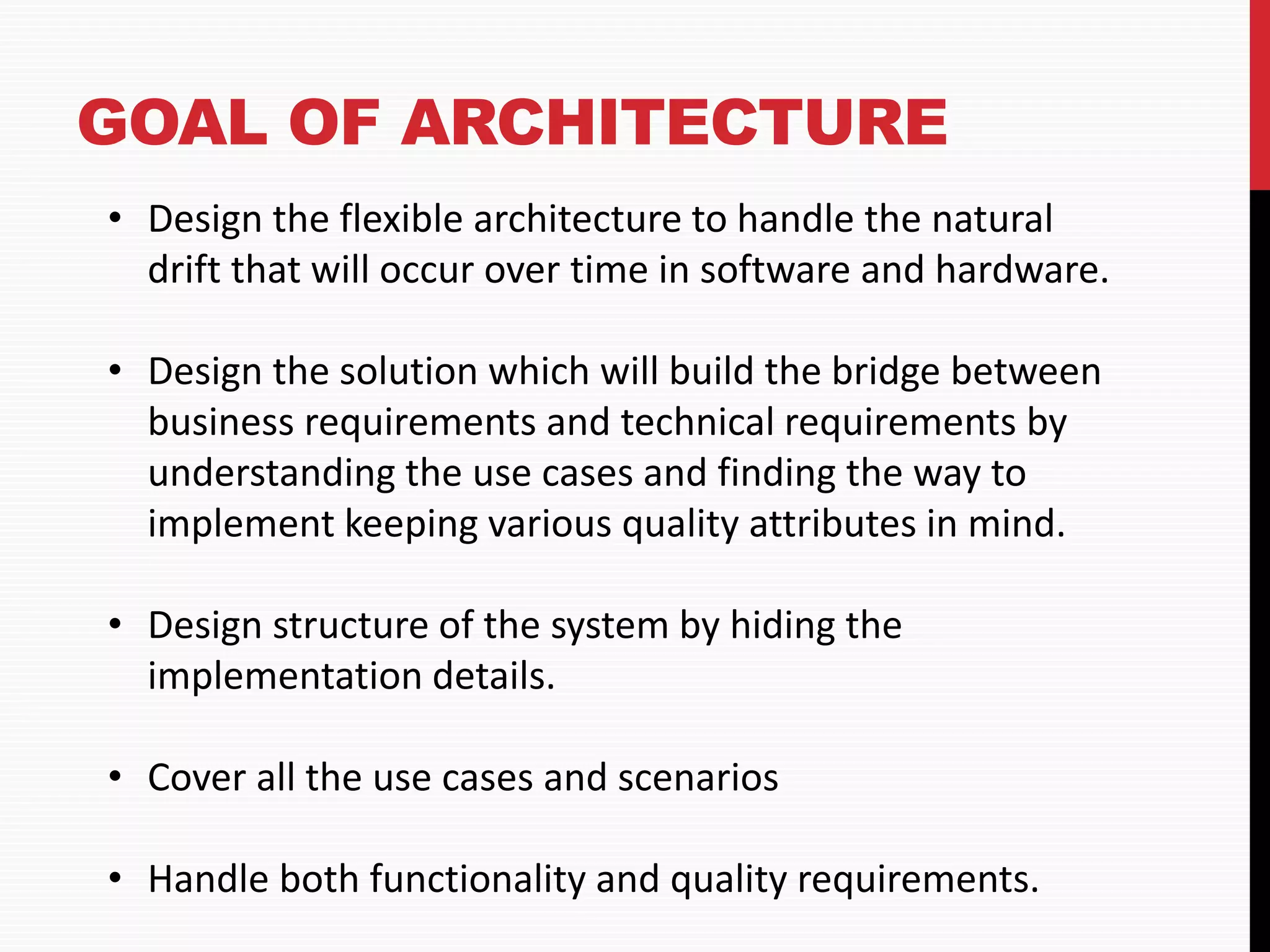 GOAL OF ARCHITECTURE • Design the flexible architecture to handle the natural drift that will occur over time in software and hardware. • Design the solution which will build the bridge between business requirements and technical requirements by understanding the use cases and finding the way to implement keeping various quality attributes in mind. • Design structure of the system by hiding the implementation details. • Cover all the use cases and scenarios • Handle both functionality and quality requirements. 