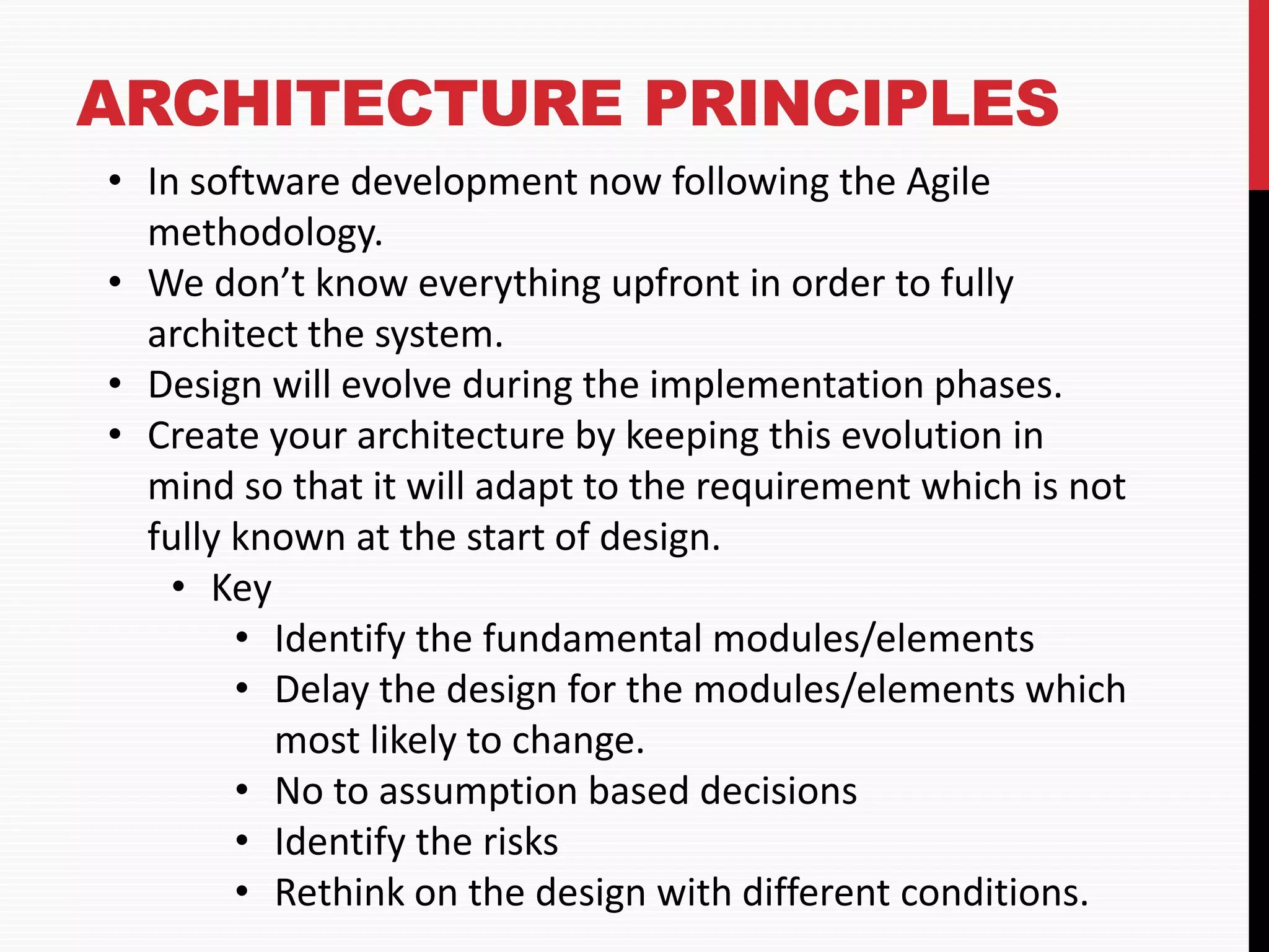 ARCHITECTURE PRINCIPLES • In software development now following the Agile methodology. • We don’t know everything upfront in order to fully architect the system. • Design will evolve during the implementation phases. • Create your architecture by keeping this evolution in mind so that it will adapt to the requirement which is not fully known at the start of design. • Key • Identify the fundamental modules/elements • Delay the design for the modules/elements which most likely to change. • No to assumption based decisions • Identify the risks • Rethink on the design with different conditions. 