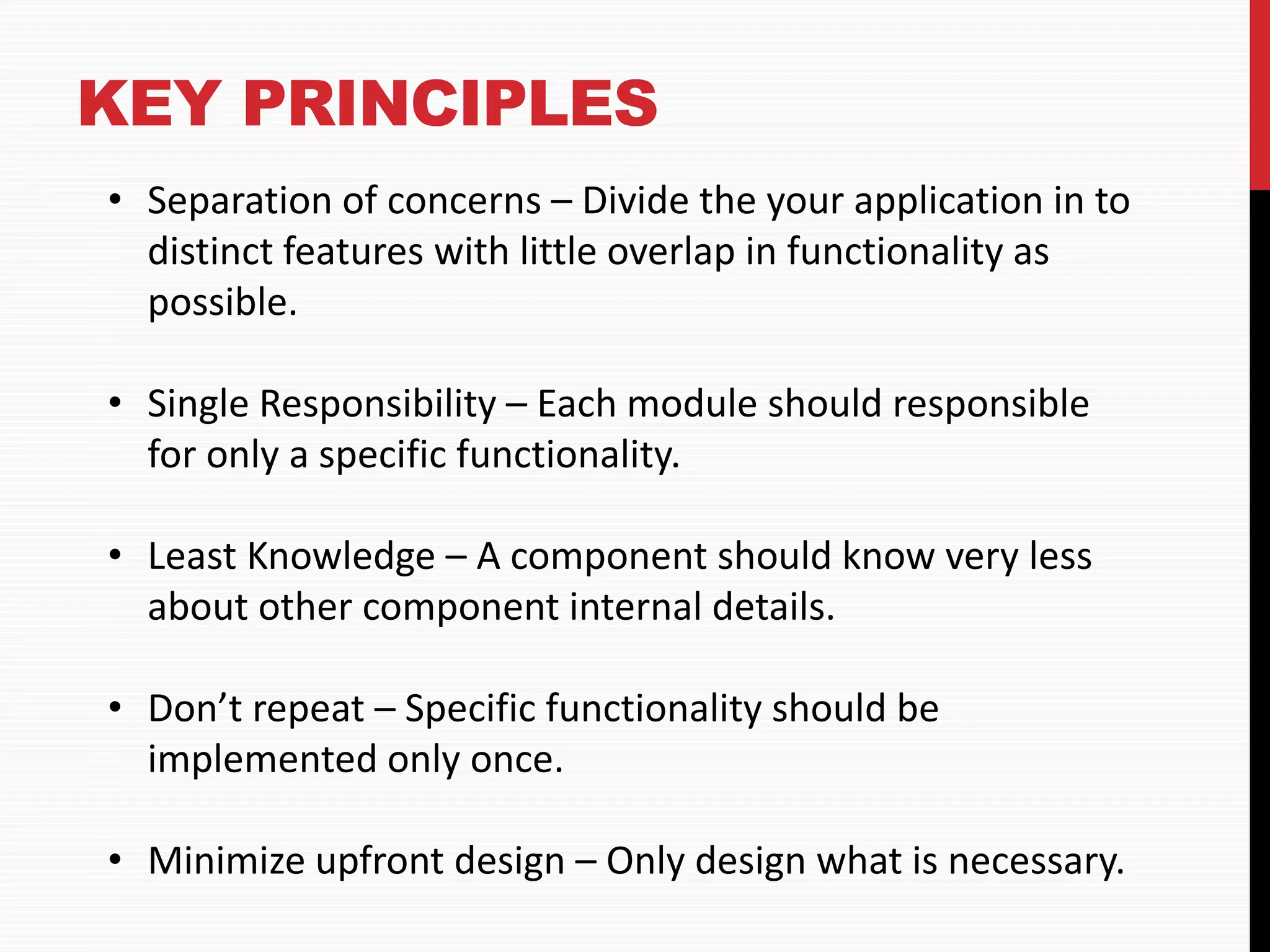 KEY PRINCIPLES • Separation of concerns – Divide the your application in to distinct features with little overlap in functionality as possible. • Single Responsibility – Each module should responsible for only a specific functionality. • Least Knowledge – A component should know very less about other component internal details. • Don’t repeat – Specific functionality should be implemented only once. • Minimize upfront design – Only design what is necessary. 