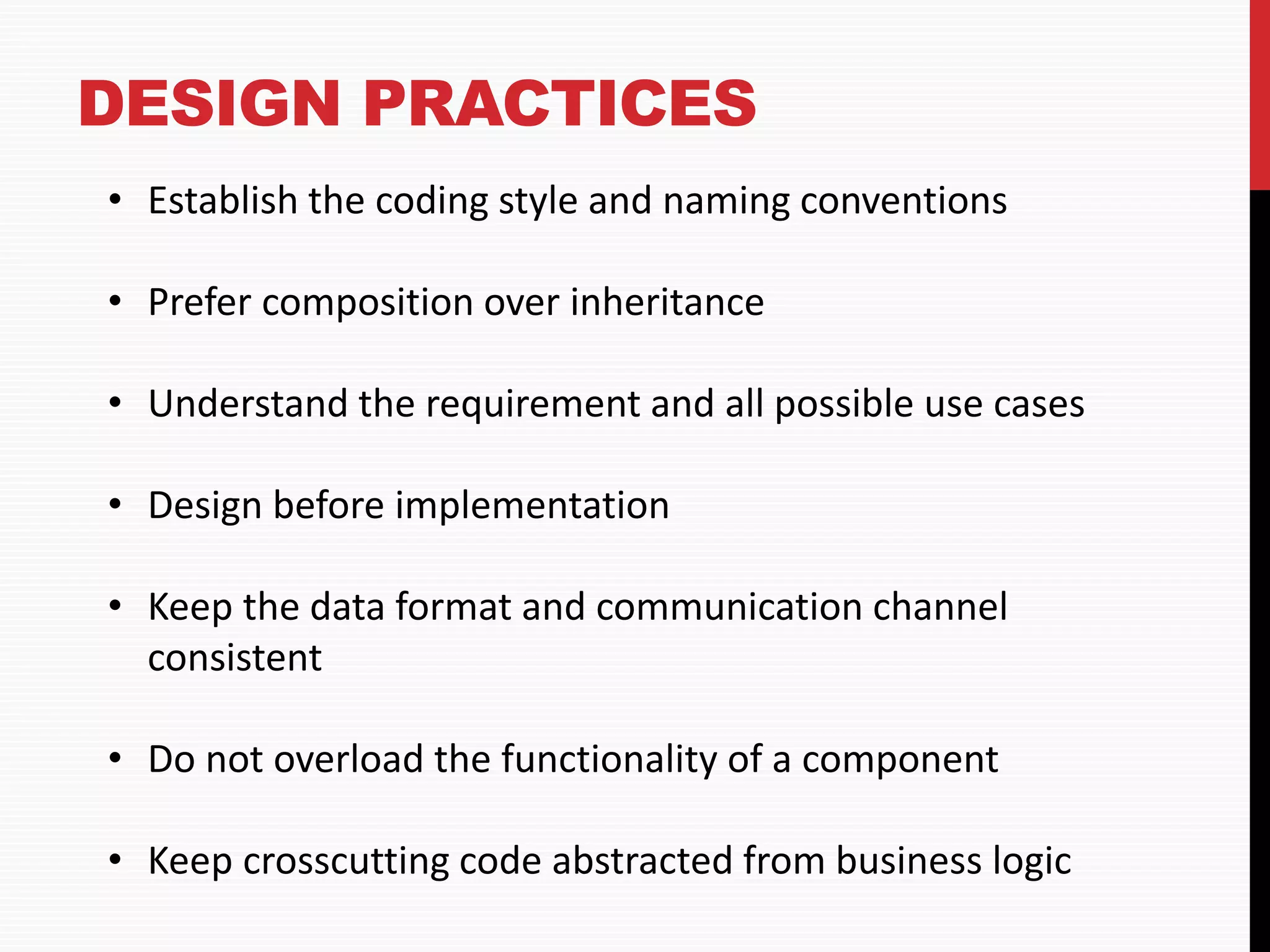 DESIGN PRACTICES • Establish the coding style and naming conventions • Prefer composition over inheritance • Understand the requirement and all possible use cases • Design before implementation • Keep the data format and communication channel consistent • Do not overload the functionality of a component • Keep crosscutting code abstracted from business logic 