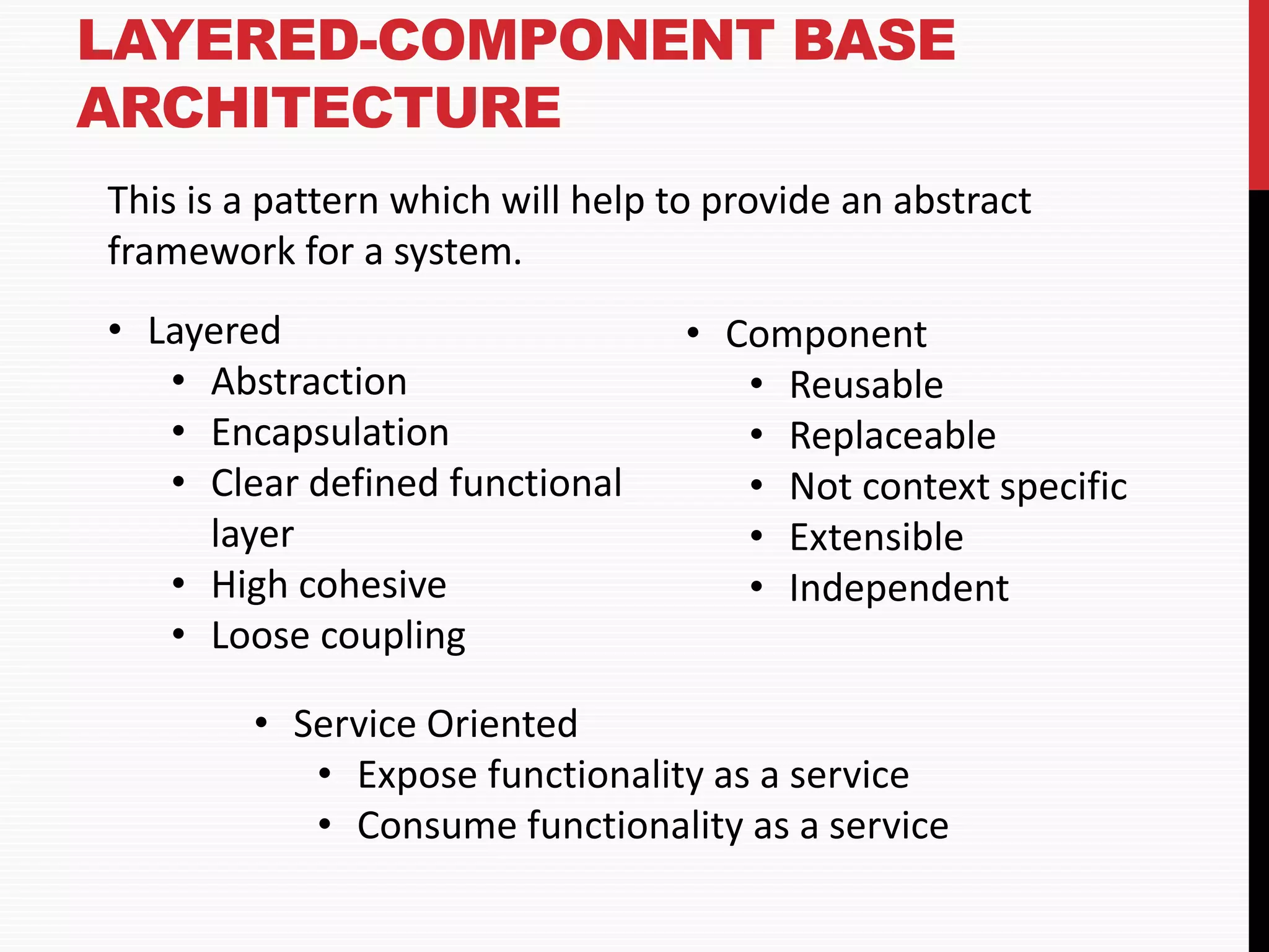LAYERED-COMPONENT BASE ARCHITECTURE This is a pattern which will help to provide an abstract framework for a system. • Layered • Abstraction • Encapsulation • Clear defined functional layer • High cohesive • Loose coupling • Component • Reusable • Replaceable • Not context specific • Extensible • Independent • Service Oriented • Expose functionality as a service • Consume functionality as a service 