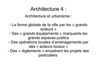 Architecture 4 :
Architecture et urbanisme :
- La forme globale de la ville par les « grands
acteurs »
- Des « grands équipements » marquants les
grands espaces publics
- Des opérations locales d’aménagements par
des « acteurs locaux »
- Des « règlements » encadrant les projets des
particuliers
 