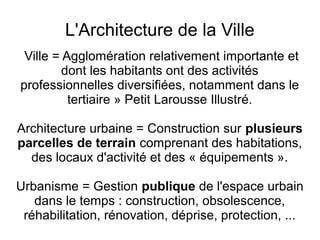 L'Architecture de la Ville
Ville = Agglomération relativement importante et
dont les habitants ont des activités
professionnelles diversifiées, notamment dans le
tertiaire » Petit Larousse Illustré.
Architecture urbaine = Construction sur plusieurs
parcelles de terrain comprenant des habitations,
des locaux d'activité et des « équipements ».
Urbanisme = Gestion publique de l'espace urbain
dans le temps : construction, obsolescence,
réhabilitation, rénovation, déprise, protection, ...
 